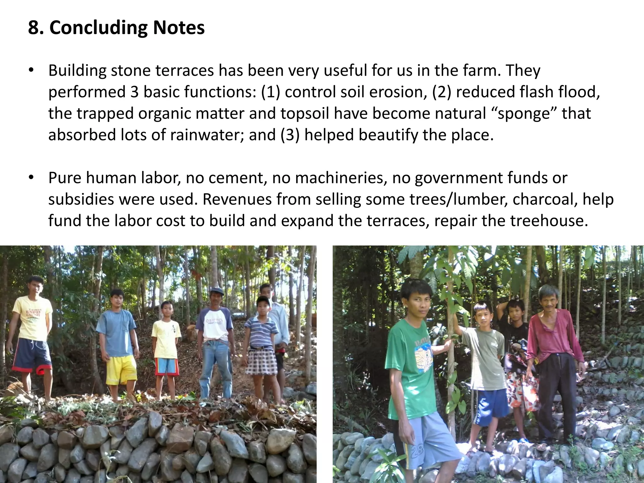 8. Concluding Notes
• Building stone terraces has been very useful for us in the farm. They
performed 3 basic functions: (1) control soil erosion, (2) reduced flash flood,
the trapped organic matter and topsoil have become natural “sponge” that
absorbed lots of rainwater; and (3) helped beautify the place.
• Pure human labor, no cement, no machineries, no government funds or
subsidies were used. Revenues from selling some trees/lumber, charcoal, help
fund the labor cost to build and expand the terraces, repair the treehouse.
 