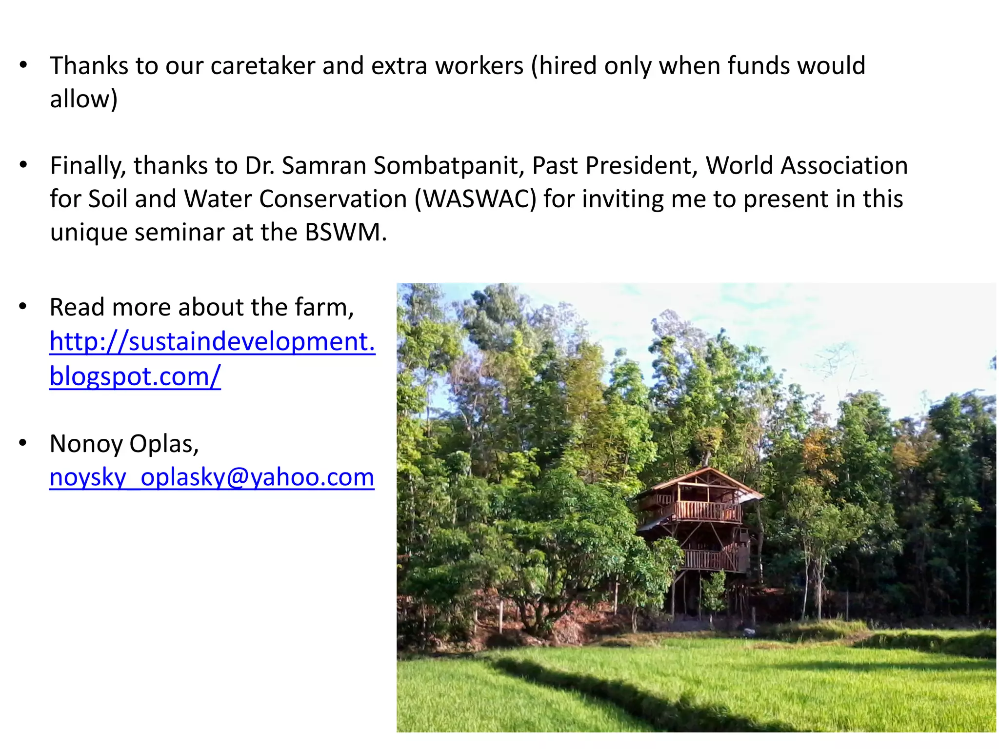• Thanks to our caretaker and extra workers (hired only when funds would
allow)
• Finally, thanks to Dr. Samran Sombatpanit, Past President, World Association
for Soil and Water Conservation (WASWAC) for inviting me to present in this
unique seminar at the BSWM.
• Read more about the farm,
http://sustaindevelopment.
blogspot.com/
• Nonoy Oplas,
noysky_oplasky@yahoo.com
 