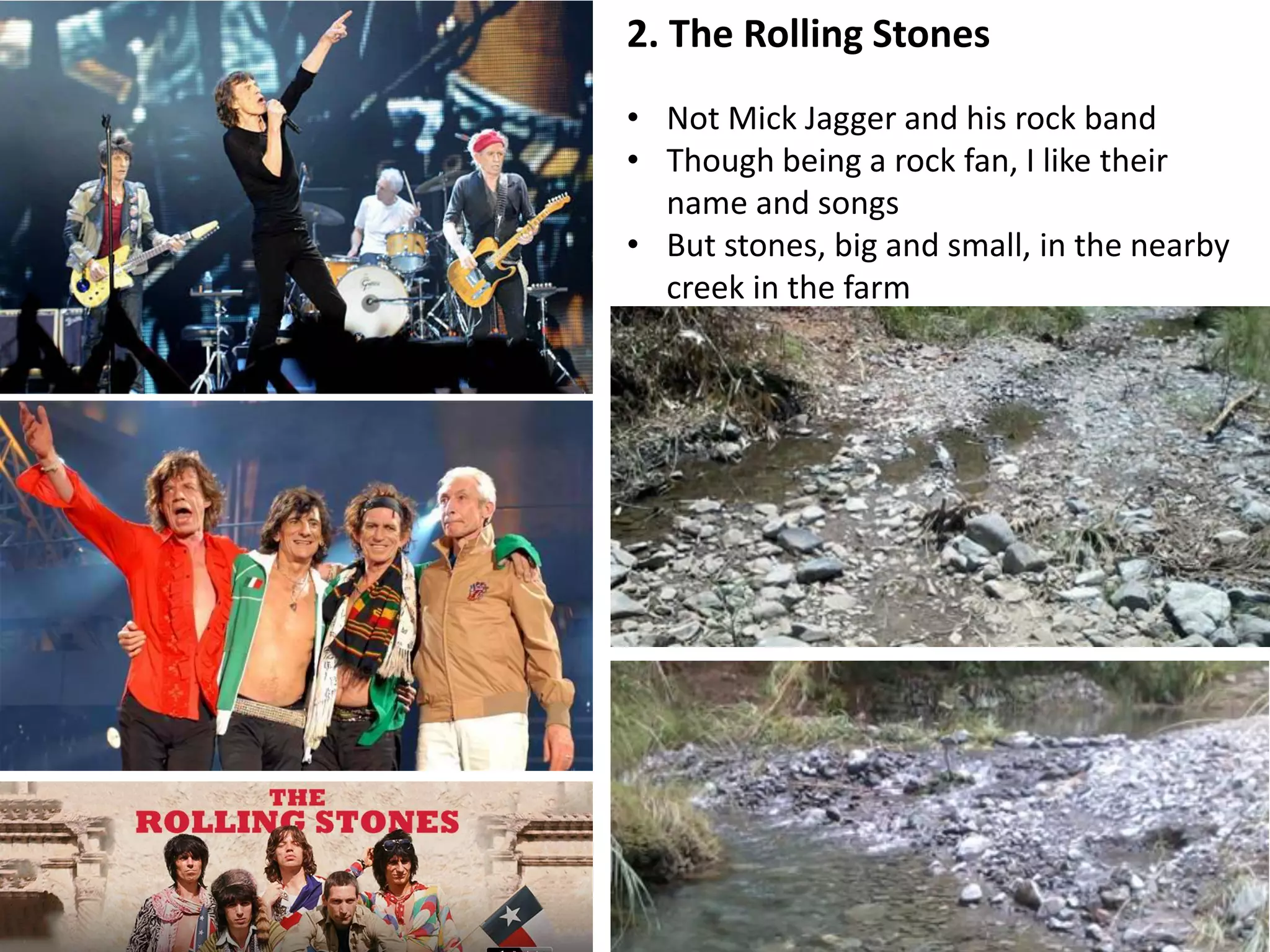 2. The Rolling Stones
• Not Mick Jagger and his rock band
• Though being a rock fan, I like their
name and songs
• But stones, big and small, in the nearby
creek in the farm
 