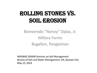 Rolling Stones vs.
Soil Erosion
Bienvenido “Nonoy” Oplas, Jr.
Millora Farms
Bugallon, Pangasinan
WASWAC-BSWM Seminar on Soil Management
Bureau of Soil and Water Management, DA, Quezon City
May 12, 2014
 