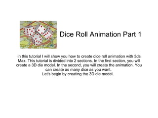 In this tutorial I will show you how to create dice roll animation with 3ds Max. This tutorial is divided into 2 sections. In the first section, you will create a 3D die model. In the second, you will create the animation. You can create as many dice as you want.  Let's begin by creating the 3D die model.   Dice Roll Animation Part 1  
