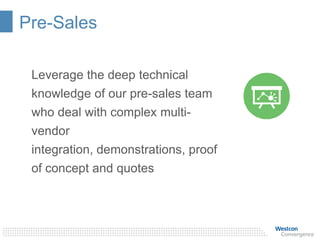Pre-Sales
Leverage the deep technical
knowledge of our pre-sales team
who deal with complex multi-
vendor
integration, demonstrations, proof
of concept and quotes
 