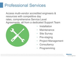 Professional Services
• Installation
• Maintenance
• Site Survey
• Pre-staging
• Project Management
• Consultancy
• Programming
Access multi-vendor accredited engineers &
resources with competitive day
rates, comprehensive Service Level
Agreements, all from a dedicated Support Team
 