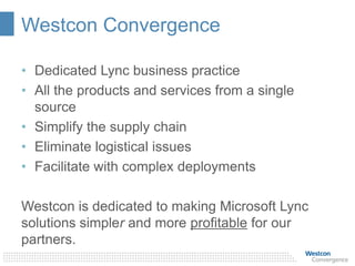 Westcon Convergence
• Dedicated Lync business practice
• All the products and services from a single
source
• Simplify the supply chain
• Eliminate logistical issues
• Facilitate with complex deployments
Westcon is dedicated to making Microsoft Lync
solutions simpler and more profitable for our
partners.
 