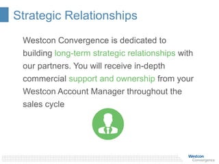 Strategic Relationships
Westcon Convergence is dedicated to
building long-term strategic relationships with
our partners. You will receive in-depth
commercial support and ownership from your
Westcon Account Manager throughout the
sales cycle
 