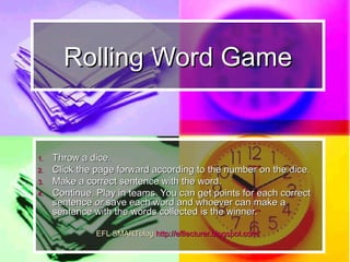 Rolling Words GameRolling Words Game
1.1. Throw a dice.Throw a dice.
2.2. Click the page forward according to the number onClick the page forward according to the number on
the dice.the dice.
3.3. Make a correct sentence with the word.Make a correct sentence with the word.
4.4. Continue. Play in teams. You can get points forContinue. Play in teams. You can get points for
each correct sentenceeach correct sentence oror save each word andsave each word and
whoever can make a sentence with the wordswhoever can make a sentence with the words
collected is the winner.collected is the winner.
 