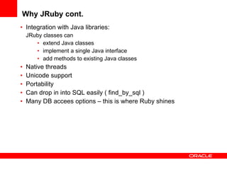 Why JRuby cont. Integration with Java libraries: JRuby classes can extend Java classes implement a single Java interface add methods to existing Java classes Native threads Unicode support Portability Can drop in into SQL easily ( find_by_sql ) Many DB accees options – this is where Ruby shines 