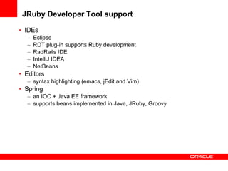 JRuby Developer Tool support IDEs Eclipse RDT plug-in supports Ruby development RadRails IDE IntelliJ IDEA NetBeans  Editors syntax highlighting (emacs, jEdit and Vim) Spring an IOC + Java EE framework  supports beans implemented in Java, JRuby, Groovy 