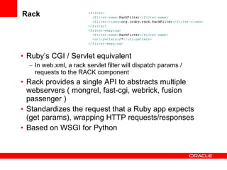 Rack Ruby’s CGI / Servlet equivalent  In web.xml, a rack servlet filter will dispatch params / requests to the RACK component Rack provides a single API to abstracts multiple webservers ( mongrel, fast-cgi, webrick, fusion passenger ) Standardizes the request that a Ruby app expects (get params), wrapping HTTP requests/responses Based on WSGI for Python 
