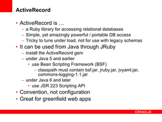 ActiveRecord ActiveRecord is … a Ruby library for accessing relational databases Simple, yet amazingly powerful / portable DB access Tricky to tune under load, not for use with legacy schemas It can be used from Java through JRuby install the ActiveRecord gem  under Java 5 and earlier use Bean Scripting Framework (BSF) classpath must contain bsf.jar, jruby.jar, jvyaml.jar, commons-logging-1.1.jar under Java 6 and later use JSR 223 Scripting API Convention, not configuration Great for greenfield web apps 