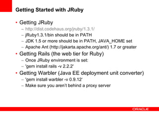 Getting Started with JRuby Getting JRuby http://dist.codehaus.org/jruby/1.3.1/   jRuby1.3.1/bin should be in PATH JDK 1.5 or more should be in PATH, JAVA_HOME set Apache Ant (http://jakarta.apache.org/ant/) 1.7 or greater Getting Rails (the web tier for Ruby) Once JRuby environment is set: 'gem install rails -v 2.2.2' Getting Warbler (Java EE deployment unit converter) 'gem install warbler -v 0.9.12‘ Make sure you aren’t behind a proxy server 