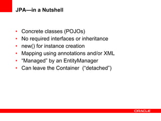 JPA—in a Nutshell Concrete classes (POJOs) No required interfaces or inheritance new() for instance creation Mapping using annotations and/or XML “ Managed” by an EntityManager Can leave the Container  (“detached”) 