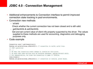 JDBC 4.0 - Connection Management Additional enhancements to Connection interface to permit improved connection state tracking in pool environments. Connection new methods isValid Check whether the current connection has not been closed and is still valid. getClientInfo & setClientInfo Get and set current value of client info property supported by the driver. The values supplied to these methods are used for accounting, diagnostics and debugging purposes only.  Code example 