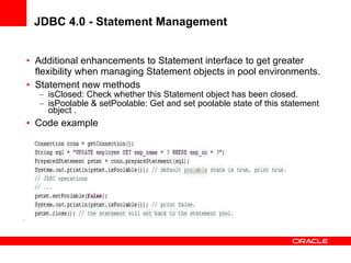 JDBC 4.0 - Statement Management Additional enhancements to Statement interface to get greater flexibility when managing Statement objects in pool environments. Statement new methods isClosed: Check whether this Statement object has been closed.  isPoolable & setPoolable: Get and set poolable state of this statement object . Code example 