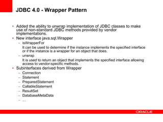 JDBC 4.0 - Wrapper Pattern Added the ability to unwrap implementation of JDBC classes to make use of non-standard JDBC methods provided by vendor implementations. New interface java.sql.Wrapper isWrapperFor It can be used to determine if the instance implements the specified interface or if the instance is a wrapper for an object that does. unwrap It is used to return an object that implements the specified interface allowing access to vendor-specific methods. Subinterfaces derived from Wrapper Connection Statement PreparedStatement CallableStatement ResultSet DatabaseMetaData … 