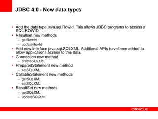 JDBC 4.0 - New data types Add the data type java.sql.RowId. This allows JDBC programs to access a SQL ROWID. Resultset new methods getRowId updateRowId Add new interface java.sql.SQLXML. Additional APIs have been added to allow applications access to this data. Connection new method createSQLXML PreparedStatement new method setSQLXML CallableStatement new methods getSQLXML setSQLXML ResultSet new methods getSQLXML updateSQLXML 