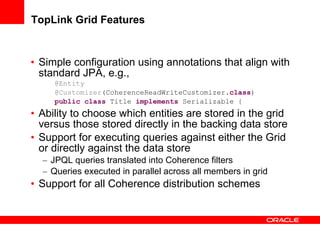 TopLink Grid Features Simple configuration using annotations that align with standard JPA, e.g., @Entity @Customizer (CoherenceReadWriteCustomizer. class ) public   class  Title  implements  Serializable { Ability to choose which entities are stored in the grid versus those stored directly in the backing data store Support for executing queries against either the Grid or directly against the data store JPQL queries translated into Coherence filters Queries executed in parallel across all members in grid  Support for all Coherence distribution schemes 