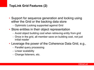 TopLink Grid Features (2) Support for sequence generation and locking using either the Grid or the backing data store Optimistic Locking supported against Grid Store entities in their object representation Avoid object building cost when retrieving entity from grid Once in the grid, all member save on building cost, not just initial reader Leverage the power of the Coherence Data Grid, e.g., Parallel query processing Linear scalability Change listeners, etc. 