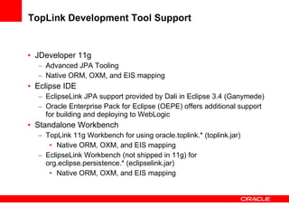 TopLink Development Tool Support JDeveloper 11g Advanced JPA Tooling Native ORM, OXM, and EIS mapping Eclipse IDE EclipseLink JPA support provided by Dali in Eclipse 3.4 (Ganymede) Oracle Enterprise Pack for Eclipse (OEPE) offers additional support for building and deploying to WebLogic Standalone Workbench TopLink 11g Workbench for using oracle.toplink.* (toplink.jar) Native ORM, OXM, and EIS mapping EclipseLink Workbench (not shipped in 11g) for org.eclipse.persistence.* (eclipselink.jar) Native ORM, OXM, and EIS mapping 