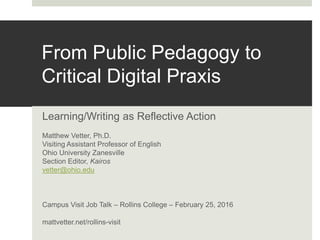 From Public Pedagogy to
Critical Digital Praxis
Learning/Writing as Reflective Action
Matthew Vetter, Ph.D.
Visiting Assistant Professor of English
Ohio University Zanesville
Section Editor, Kairos
vetter@ohio.edu
Campus Visit Job Talk – Rollins College – February 25, 2016
mattvetter.net/rollins-visit
 
