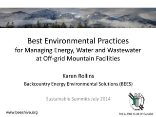 Best Environmental Practices
for Managing Energy, Water and Wastewater
at Off-grid Mountain Facilities
Karen Rollins
Backcountry Energy Environmental Solutions (BEES)
Sustainable Summits July 2014
www.beeshive.org
 