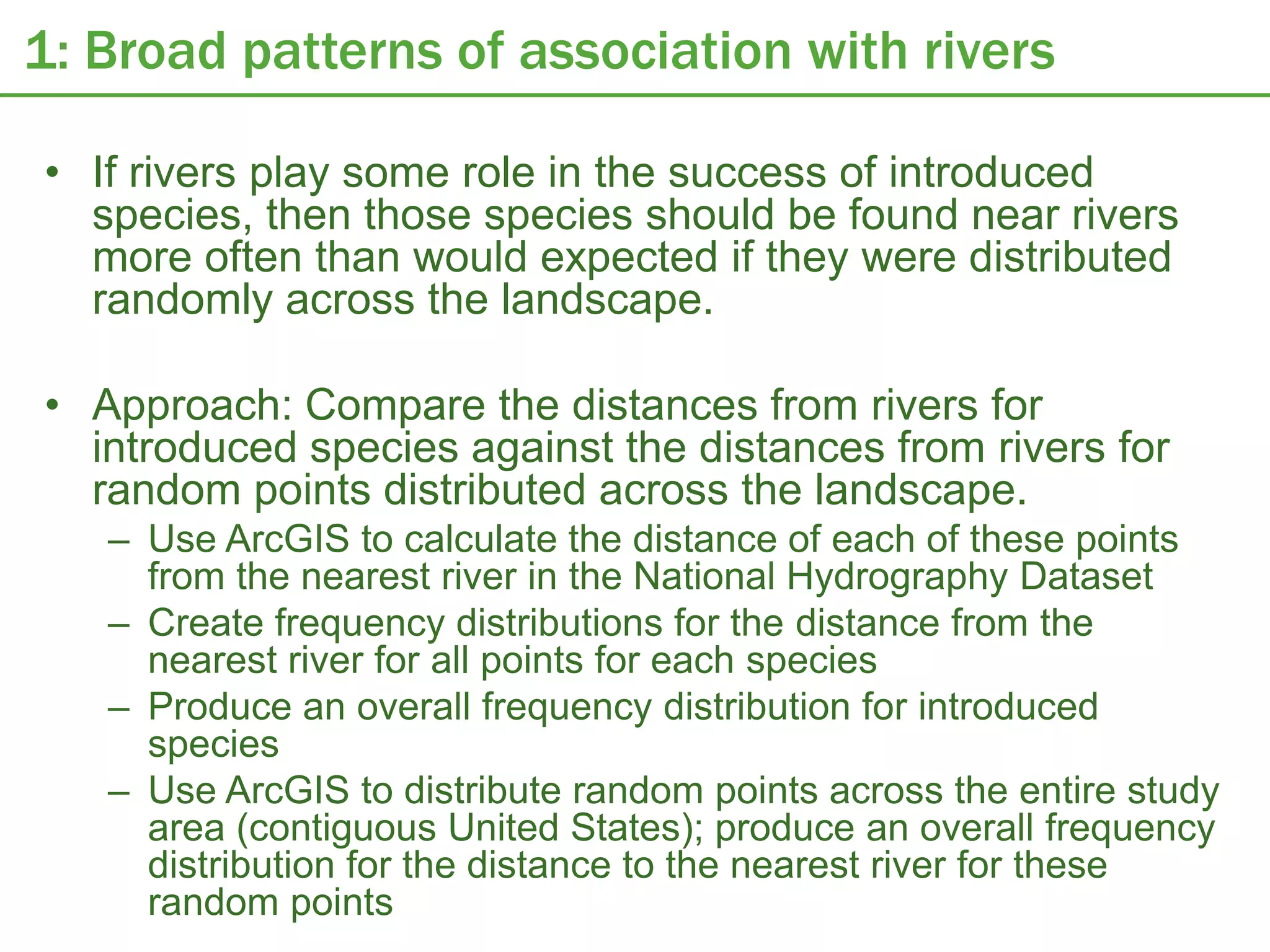 1: Broad patterns of association with rivers

• If rivers play some role in the success of introduced
  species, then those species should be found near rivers
  more often than would expected if they were distributed
  randomly across the landscape.

• Approach: Compare the distances from rivers for
  introduced species against the distances from rivers for
  random points distributed across the landscape.
   – Use ArcGIS to calculate the distance of each of these points
     from the nearest river in the National Hydrography Dataset
   – Create frequency distributions for the distance from the
     nearest river for all points for each species
   – Produce an overall frequency distribution for introduced
     species
   – Use ArcGIS to distribute random points across the entire study
     area (contiguous United States); produce an overall frequency
     distribution for the distance to the nearest river for these
     random points
 