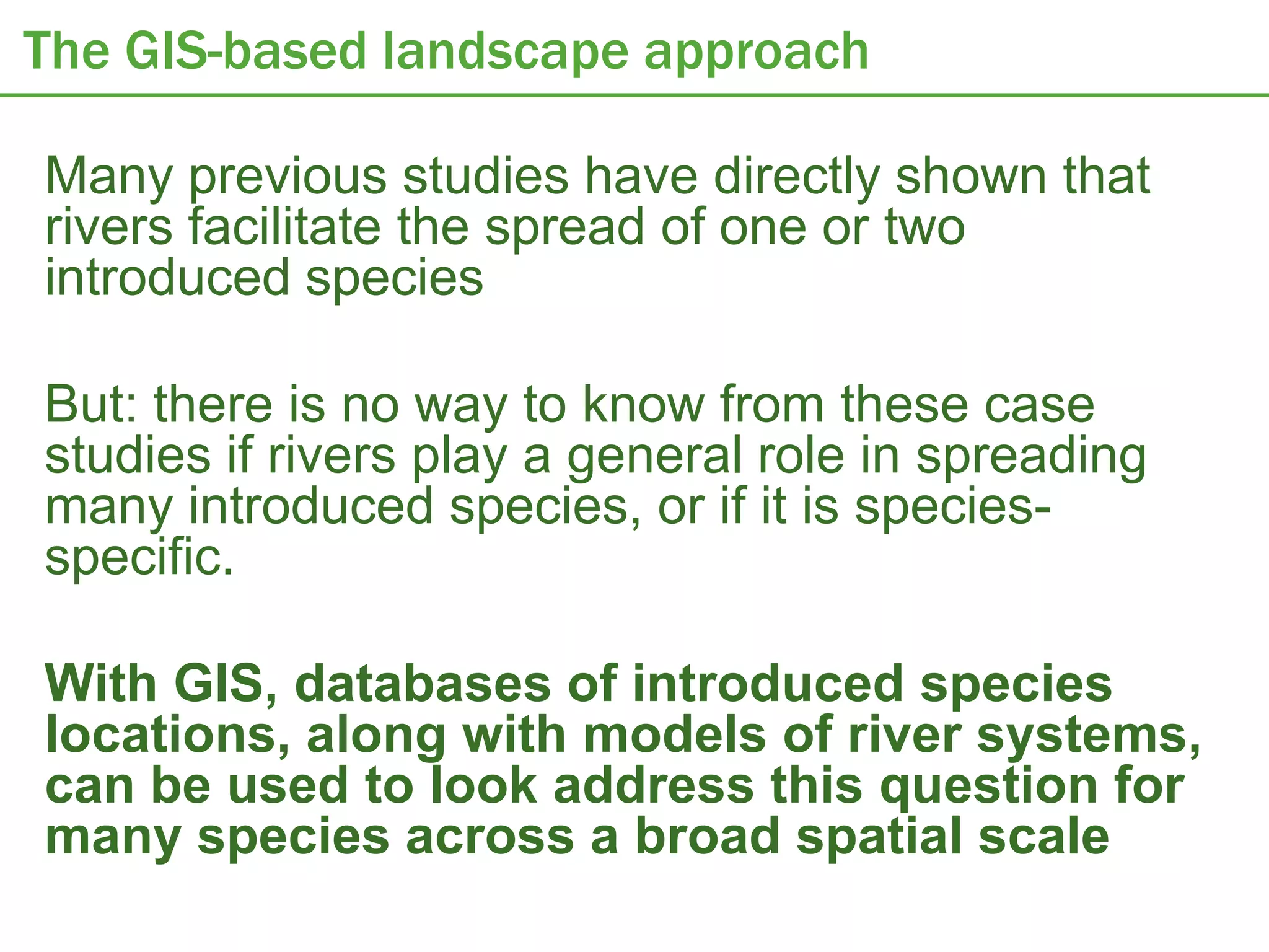The GIS-based landscape approach

Many previous studies have directly shown that
rivers facilitate the spread of one or two
introduced species

But: there is no way to know from these case
studies if rivers play a general role in spreading
many introduced species, or if it is species-
specific.

With GIS, databases of introduced species
locations, along with models of river systems,
can be used to look address this question for
many species across a broad spatial scale
 