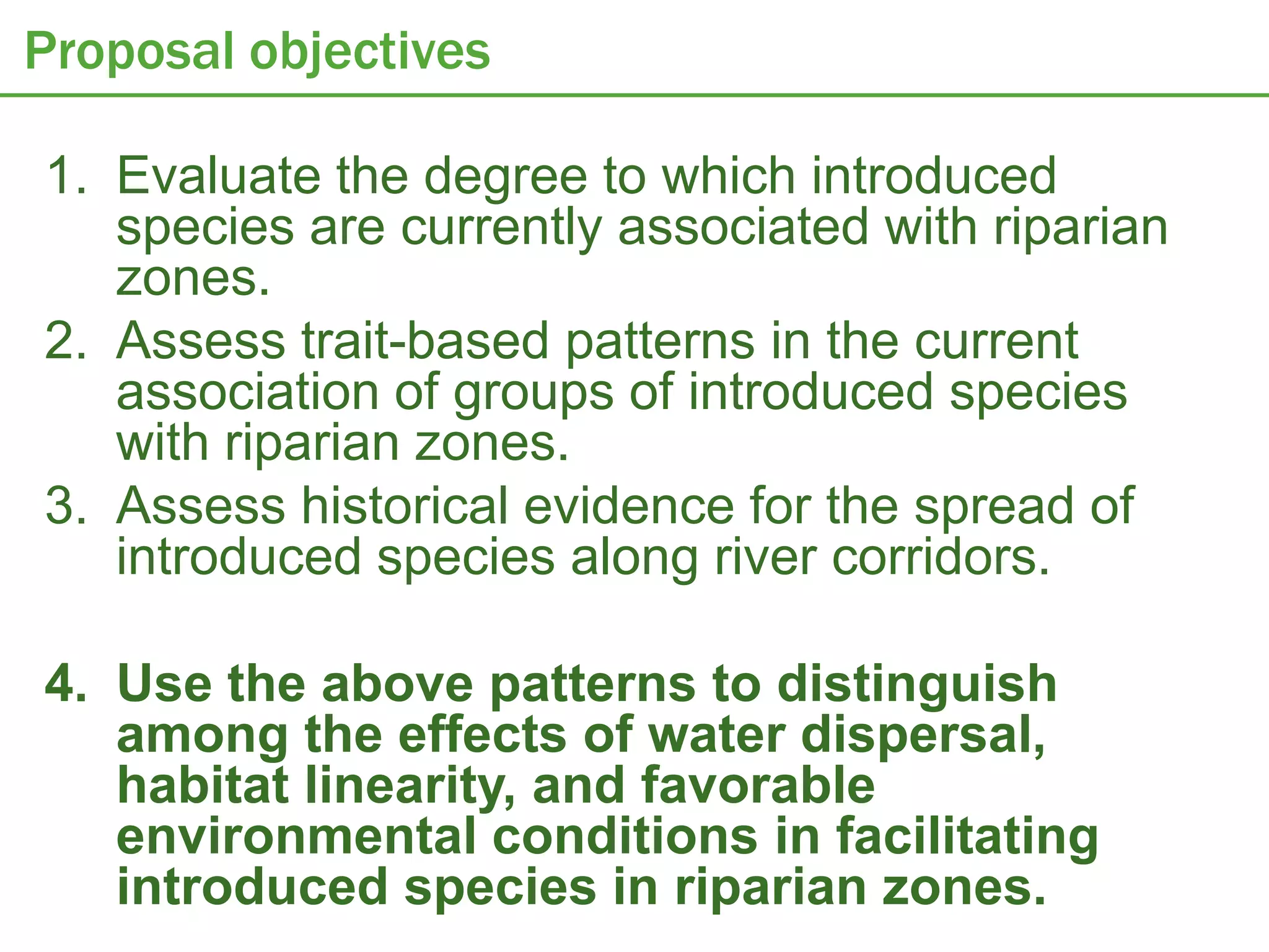 Proposal objectives

1. Evaluate the degree to which introduced
   species are currently associated with riparian
   zones.
2. Assess trait-based patterns in the current
   association of groups of introduced species
   with riparian zones.
3. Assess historical evidence for the spread of
   introduced species along river corridors.

4. Use the above patterns to distinguish
   among the effects of water dispersal,
   habitat linearity, and favorable
   environmental conditions in facilitating
   introduced species in riparian zones.
 