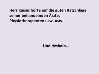 Herr Kaiser hörte auf die guten Ratschläge
seiner behandelnden Ärzte,
Physiotherapeuten usw. usw.
 

Und deshalb.....

 