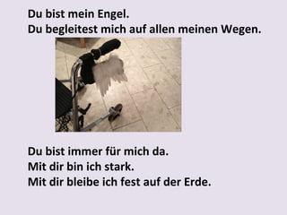 Du bist mein Engel.
Du begleitest mich auf allen meinen Wegen.

Du bist immer für mich da.
Mit dir bin ich stark.
Mit dir bleibe ich fest auf der Erde.

 