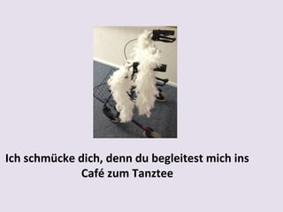 Ich schmücke dich, denn du begleitest mich ins
Café zum Tanztee

 