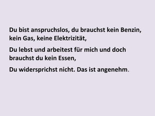 Du bist anspruchslos, du brauchst kein Benzin,
kein Gas, keine Elektrizität,
Du lebst und arbeitest für mich und doch
brauchst du kein Essen,
Du widersprichst nicht. Das ist angenehm.

 