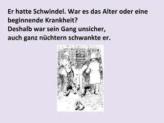 Er hatte Schwindel. War es das Alter oder eine
beginnende Krankheit?
Deshalb war sein Gang unsicher,
auch ganz nüchtern schwankte er.

 