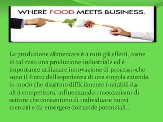 La produzione alimentare è a tutti gli effetti, come
in tal caso una produzione industriale ed è
importante utilizzare innovazione di processo che
sono il frutto dell’esperienza di una singola azienda
in modo che risultino difficilmente imitabili da
altri competitors, influenzando i meccanismi di
settore che consentono di individuare nuovi
mercati e far emergere domande potenziali…
 