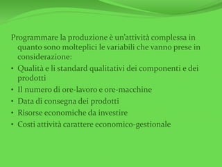 Programmare la produzione è un’attività complessa in
quanto sono molteplici le variabili che vanno prese in
considerazione:
• Qualità e li standard qualitativi dei componenti e dei
prodotti
• Il numero di ore-lavoro e ore-macchine
• Data di consegna dei prodotti
• Risorse economiche da investire
• Costi attività carattere economico-gestionale
 