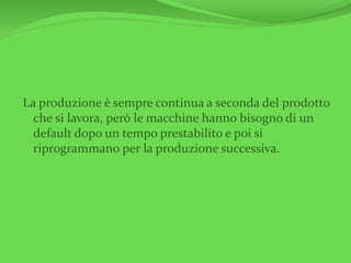 La produzione è sempre continua a seconda del prodotto
che si lavora, però le macchine hanno bisogno di un
default dopo un tempo prestabilito e poi si
riprogrammano per la produzione successiva.
 
