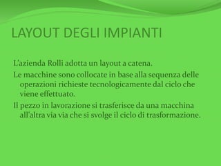 LAYOUT DEGLI IMPIANTI
L’azienda Rolli adotta un layout a catena.
Le macchine sono collocate in base alla sequenza delle
operazioni richieste tecnologicamente dal ciclo che
viene effettuato.
Il pezzo in lavorazione si trasferisce da una macchina
all’altra via via che si svolge il ciclo di trasformazione.
 