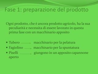 Fase 1: preparazione del prodotto
Ogni prodotto, che è ancora prodotto agricolo, ha la sua
peculiarità e necessita di essere lavorato in questa
prima fase con un macchinario apposito
 Tubero macchinario per la pelatura
 Fagiolino macchinario per la spuntatura
 Piselli giungono in un apposito capannone
aperto
 