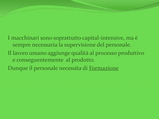 I macchinari sono soprattutto capital-intensive, ma è
sempre necessaria la supervisione del personale.
Il lavoro umano aggiunge qualità al processo produttivo
e conseguentemente al prodotto.
Dunque il personale necessita di Formazione
 