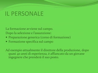 IL PERSONALE
La formazione avviene sul campo.
Dopo la selezione e l’assunzione:
 Preparazione generica (corso di formazione)
 Formazione specifica sul campo
Ad esempio attualmente il direttore della produzione, dopo
quasi 40 anni di esperienza, è affiancato da un giovane
ingegnere che prenderà il suo posto.
 