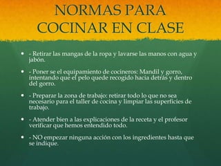 NORMAS PARA
      COCINAR EN CLASE
 - Retirar las mangas de la ropa y lavarse las manos con agua y
  jabón.
 - Poner se el equipamiento de cocineros: Mandil y gorro,
  intentando que el pelo quede recogido hacia detrás y dentro
  del gorro.
 - Preparar la zona de trabajo: retirar todo lo que no sea
  necesario para el taller de cocina y limpiar las superficies de
  trabajo.
 - Atender bien a las explicaciones de la receta y el profesor
  verificar que hemos entendido todo.
 - NO empezar ninguna acción con los ingredientes hasta que
  se indique.
 