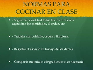NORMAS PARA
     COCINAR EN CLASE
 - Seguir con exactitud todas las instrucciones:
  atención a las cantidades, al orden, etc.



 - Trabajar con cuidado, orden y limpieza.



 - Respetar el espacio de trabajo de los demás.



 - Compartir materiales e ingredientes si es necesario
 