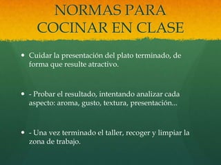 NORMAS PARA
     COCINAR EN CLASE
 Cuidar la presentación del plato terminado, de
  forma que resulte atractivo.



 - Probar el resultado, intentando analizar cada
  aspecto: aroma, gusto, textura, presentación...



 - Una vez terminado el taller, recoger y limpiar la
  zona de trabajo.
 