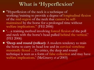 What is ‘Hyperflexion’ "Hyperflexion of the neck is a technique of working/training to provide a degree of  longitudinal flexion  of the  mid-region  of the neck that  cannot be self-maintained  by the horse for a prolonged time without  welfare implications.”  (FEI 2006) ‘… a training method involving  forced flexion  of the poll and neck with the horse’s head pulled  behind the vertical .’ (FEI 2006) ‘ Deep and round (rolkur):  A modern tendency to train the horse to carry its head low and its  cervical vertebrae maximally flexed  …To critics, the deep and round technique is seen as a form of  false collection  and may have  welfare implications .’ (McGreevy  et al  2005) 