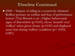 Timeline Continued 2008 – ‘Impact of riding in a coercively obtained Rollkur posture on welfare and fear of performance horses’ (Von Borstel  et al)  – Higher behavioural signs of discomfort (p<0.05), chose ‘neutral’ over ‘rollkur’ when given choice (p<0.05) and displayed more fear during ‘rollkur’ condition (p= 0.092, 0.087). 