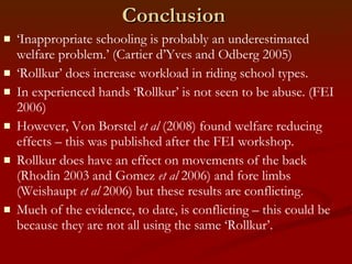 Conclusion ‘ Inappropriate schooling is probably an underestimated welfare problem.’ (Cartier d’Yves and Odberg 2005) ‘ Rollkur’ does increase workload in riding school types. In experienced hands ‘Rollkur’ is not seen to be abuse. (FEI 2006)  However, Von Borstel  et al  (2008) found welfare reducing effects – this was published after the FEI workshop. Rollkur does have an effect on movements of the back (Rhodin 2003 and Gomez  et al  2006) and fore limbs (Weishaupt  et al  2006) but these results are conflicting. Much of the evidence, to date, is conflicting – this could be because they are not all using the same ‘Rollkur’. 