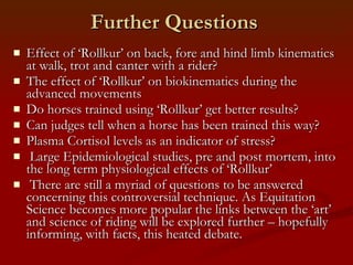 Further Questions Effect of ‘Rollkur’ on back, fore and hind limb kinematics at walk, trot and canter with a rider? The effect of ‘Rollkur’ on biokinematics during the advanced movements Do horses trained using ‘Rollkur’ get better results? Can judges tell when a horse has been trained this way? Plasma Cortisol levels as an indicator of stress? Large Epidemiological studies, pre and post mortem, into the long term physiological effects of ‘Rollkur’ There are still a myriad of questions to be answered concerning this controversial technique. As Equitation Science becomes more popular the links between the ‘art’ and science of riding will be explored further – hopefully informing, with facts, this heated debate. 