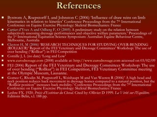 References Bystrom A, Roepstorff L and Johnston C (2006) ‘Influence of draw reins on limb kinematics in relation to kinetics’  Conference Proceedings from the 7 th  International Conference on Equine Exercise Physiology: Skeletal Biomechanics: France Cartier d’Yves A and Odberg F, O (2005)  A preliminary study on the relation between subjectively assessing dressage performances and objective welfare parameters.’ Proceedings of the 1 st  International Equitation Science Symposium: Australian Equine Behaviour Centre, Melbourne, Australia Clayton H, M (2006) ‘ RESEARCH TECHNIQUES FOR STUDYING OVER-BENDING (ROLLKUR)’ Report of the FEI Veterinary and Dressage Committees' Workshop: The use of over bending (“Rollkur”) in FEI Competition Cornille J, L (no date) ‘Long and Low’ www.eurodressage.com  (2008) available at:  http://www.eurodressage.com  accessed on 03/02/09 FEI (2006)  Report of the FEI Veterinary and Dressage Committees Workshop: The use of over bending (“Rollkur”) in FEI Competition, FEI Veterinary Committee meeting at the Olympic Museum, Lausanne. Gomez C, Rhodin M, Poepstorff L, Weishaupt M and Van Weeren R (2006)’ A high head and neck position reduces back movement in dressage horses compared to a natural position, but the “Rollkür position” increases back mobility.’ Conference Proceedings from the 7 th  International Conference on Equine Exercise Physiology: Skeletal Biomechanics: France Lesbre FX. 1920.  Précis d’Extérieur du Cheval.  Cited by: Ollivier D 1999.  La Vérité sur l’Equilibre.  Editions Belin, s.l. 188 pp. 