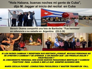 "Hola Habana, buenas noches mi gente de Cuba",
dijo M. Jagger al inicio del recital en Cuba
Barack Obama compartió una foto de Bariloche: "Fue hermoso“
en referencia a su estadía en Argentina (25-3-16)
SI LOS PAÍSES CAMBIAN Y REDEFINEN SUS DESTINOS ¿PORQUÉ MUCHAS PERSONAS NO
SE ATREVEN A CAMBIAR Y SE AFERRAN A UN PASADO QUE LES PRODUJO DOLOR Y
FRUSTRACIÓN ?
EL CRECIMIENTO PERSONAL NOS EXIGE NUEVOS PARADIGMAS MENTALES Y CAMBIOS
POSITIVOS PARA LLEGAR A SER LO QUE SIEMPRE QUISIMOS SER.
MARÍA CECILIA PUIGBÓ - CONSULTORA PSICOLÓGICA Y MASTER TRAINER EN P.N.L.
 