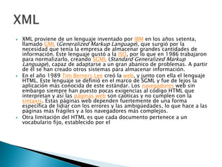  XML proviene de un lenguaje inventado por IBM en los años setenta,
llamado GML (Generalized Markup Language), que surgió por la
necesidad que tenía la empresa de almacenar grandes cantidades de
información. Este lenguaje gustó a la ISO, por lo que en 1986 trabajaron
para normalizarlo, creando SGML (Standard Generalized Markup
Language), capaz de adaptarse a un gran abanico de problemas. A partir
de él se han creado otros sistemas para almacenar información.
 En el año 1989 Tim Berners Lee creó la web, y junto con ella el lenguaje
HTML. Este lenguaje se definió en el marco de SGML y fue de lejos la
aplicación más conocida de este estándar. Los navegadores web sin
embargo siempre han puesto pocas exigencias al código HTML que
interpretan y así las páginas web son caóticas y no cumplen con la
sintaxis. Estas páginas web dependen fuertemente de una forma
específica de lidiar con los errores y las ambigüedades, lo que hace a las
páginas más frágiles y a los navegadores más complejos.
 Otra limitación del HTML es que cada documento pertenece a un
vocabulario fijo, establecido por el
 
